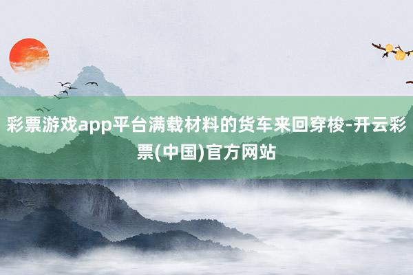 彩票游戏app平台满载材料的货车来回穿梭-开云彩票(中国)官方网站