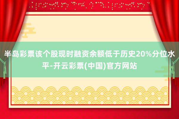 半岛彩票该个股现时融资余额低于历史20%分位水平-开云彩票(中国)官方网站