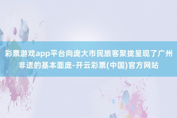 彩票游戏app平台向庞大市民旅客聚拢呈现了广州非遗的基本面庞-开云彩票(中国)官方网站