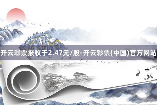 开云彩票报收于2.47元/股-开云彩票(中国)官方网站