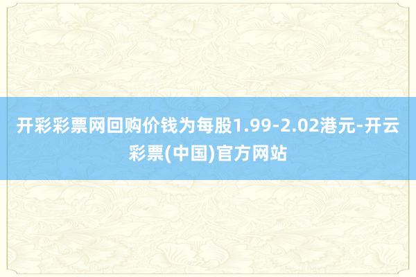 开彩彩票网回购价钱为每股1.99-2.02港元-开云彩票(中国)官方网站