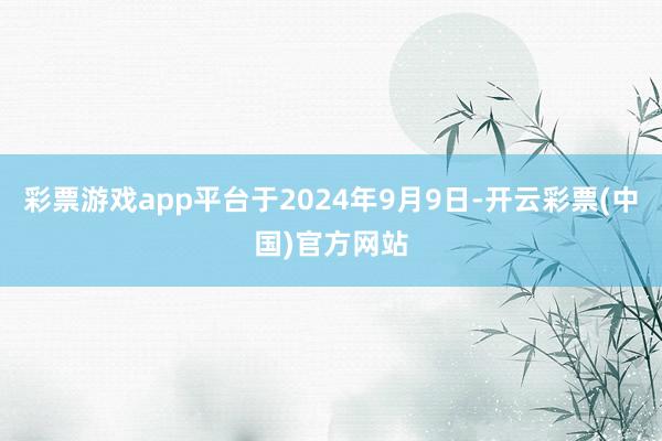 彩票游戏app平台于2024年9月9日-开云彩票(中国)官方网站