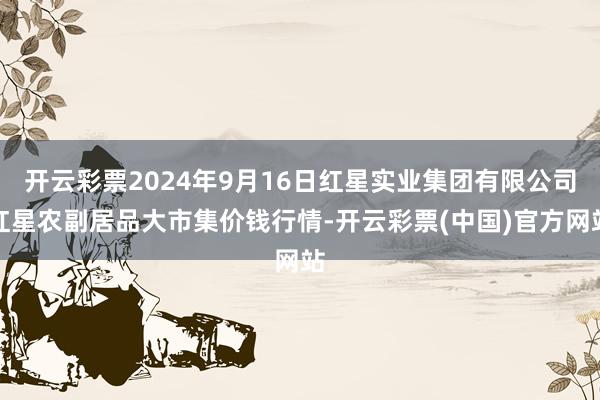 开云彩票2024年9月16日红星实业集团有限公司红星农副居品大市集价钱行情-开云彩票(中国)官方网站