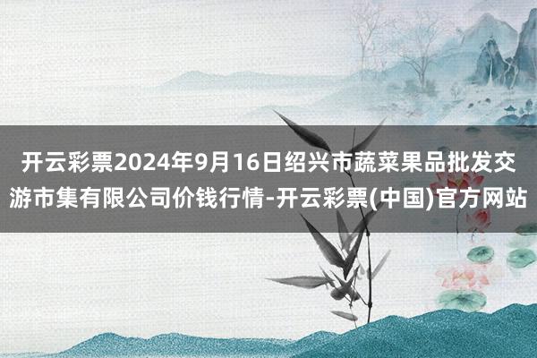 开云彩票2024年9月16日绍兴市蔬菜果品批发交游市集有限公司价钱行情-开云彩票(中国)官方网站