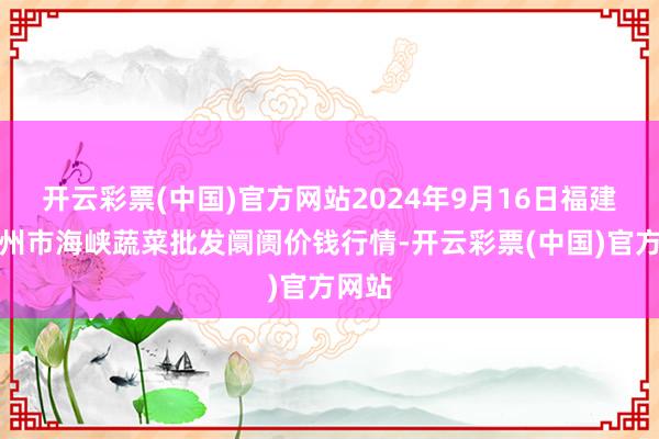 开云彩票(中国)官方网站2024年9月16日福建省福州市海峡蔬菜批发阛阓价钱行情-开云彩票(中国)官方网站