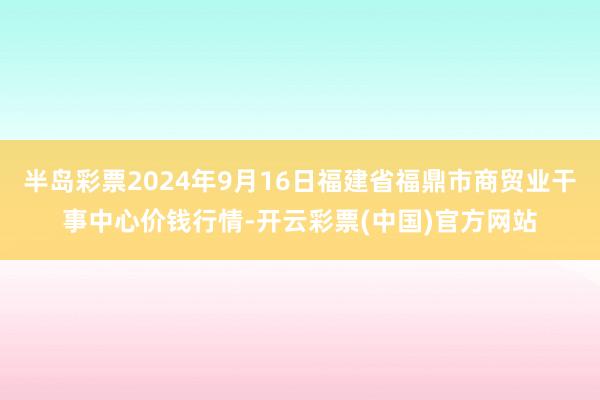 半岛彩票2024年9月16日福建省福鼎市商贸业干事中心价钱行情-开云彩票(中国)官方网站