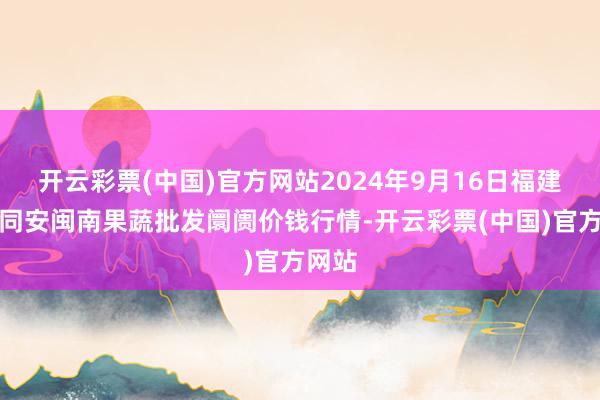 开云彩票(中国)官方网站2024年9月16日福建厦门同安闽南果蔬批发阛阓价钱行情-开云彩票(中国)官方网站