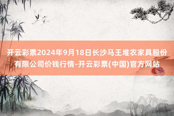 开云彩票2024年9月18日长沙马王堆农家具股份有限公司价钱行情-开云彩票(中国)官方网站