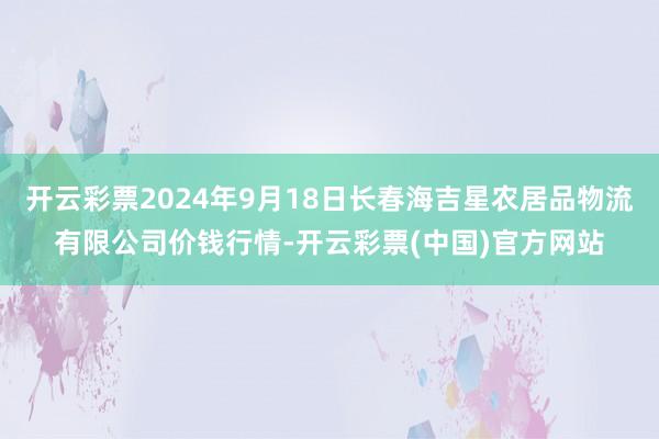 开云彩票2024年9月18日长春海吉星农居品物流有限公司价钱行情-开云彩票(中国)官方网站