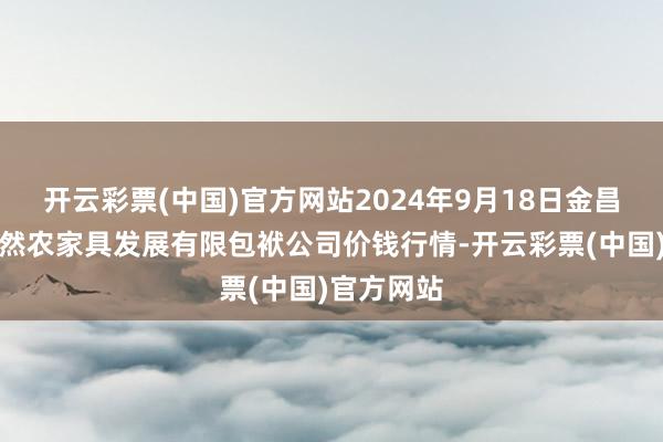 开云彩票(中国)官方网站2024年9月18日金昌市金川自然农家具发展有限包袱公司价钱行情-开云彩票(中国)官方网站