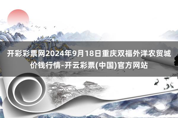 开彩彩票网2024年9月18日重庆双福外洋农贸城价钱行情-开云彩票(中国)官方网站