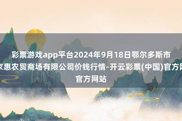 彩票游戏app平台2024年9月18日鄂尔多斯市万家惠农贸商场有限公司价钱行情-开云彩票(中国)官方网站