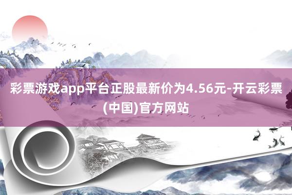 彩票游戏app平台正股最新价为4.56元-开云彩票(中国)官方网站