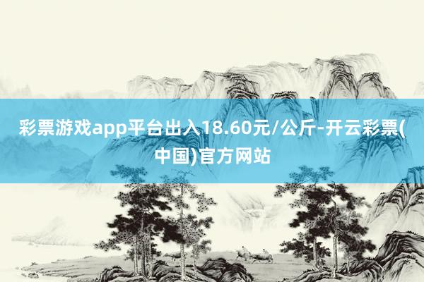 彩票游戏app平台出入18.60元/公斤-开云彩票(中国)官方网站