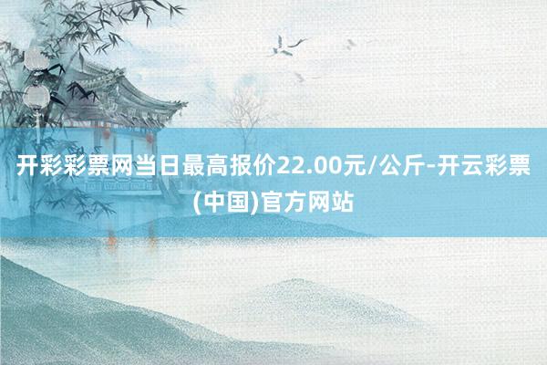 开彩彩票网当日最高报价22.00元/公斤-开云彩票(中国)官方网站