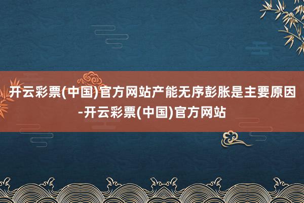 开云彩票(中国)官方网站产能无序彭胀是主要原因-开云彩票(中国)官方网站