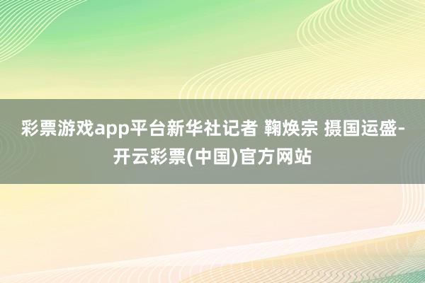 彩票游戏app平台新华社记者 鞠焕宗 摄国运盛-开云彩票(中国)官方网站