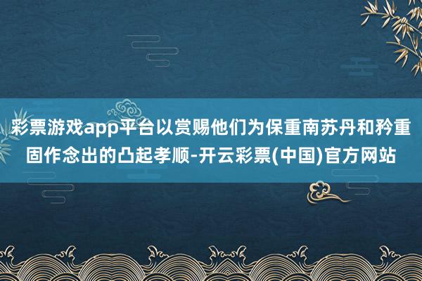 彩票游戏app平台以赏赐他们为保重南苏丹和矜重固作念出的凸起孝顺-开云彩票(中国)官方网站