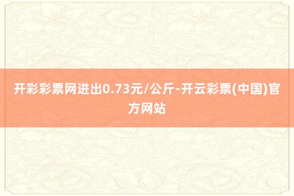 开彩彩票网进出0.73元/公斤-开云彩票(中国)官方网站