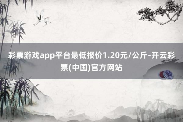 彩票游戏app平台最低报价1.20元/公斤-开云彩票(中国)官方网站