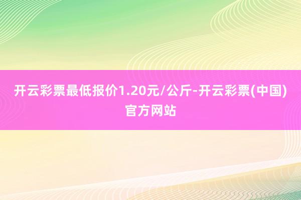 开云彩票最低报价1.20元/公斤-开云彩票(中国)官方网站