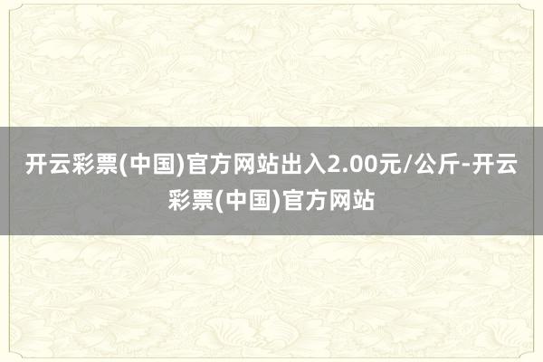 开云彩票(中国)官方网站出入2.00元/公斤-开云彩票(中国)官方网站