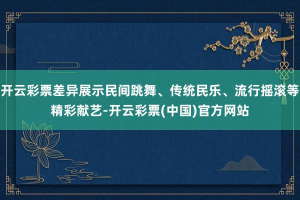 开云彩票差异展示民间跳舞、传统民乐、流行摇滚等精彩献艺-开云彩票(中国)官方网站