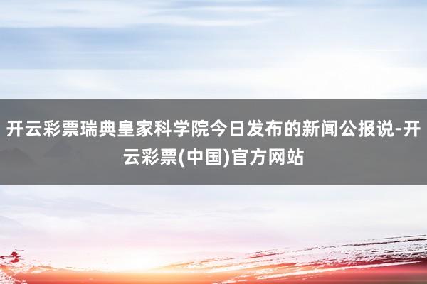 开云彩票瑞典皇家科学院今日发布的新闻公报说-开云彩票(中国)官方网站