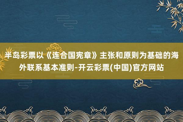 半岛彩票以《连合国宪章》主张和原则为基础的海外联系基本准则-开云彩票(中国)官方网站