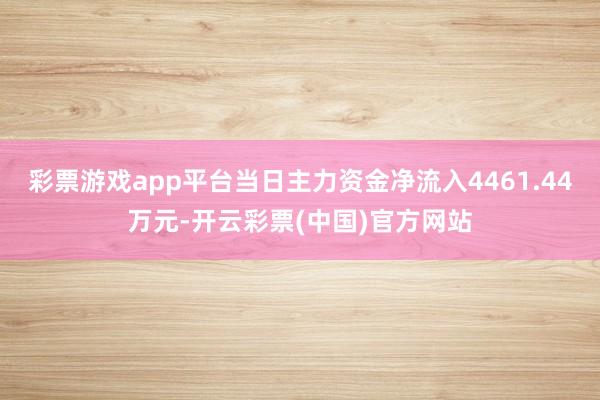 彩票游戏app平台当日主力资金净流入4461.44万元-开云彩票(中国)官方网站