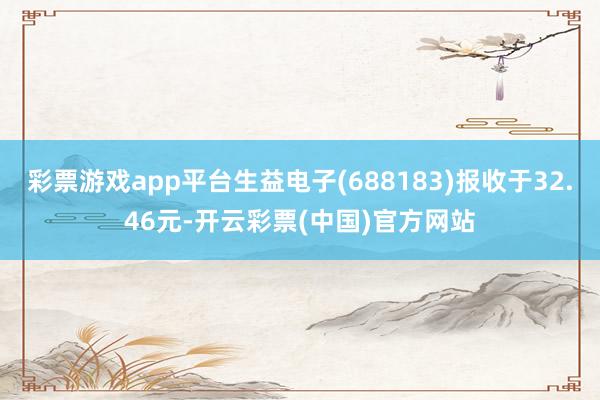 彩票游戏app平台生益电子(688183)报收于32.46元-开云彩票(中国)官方网站