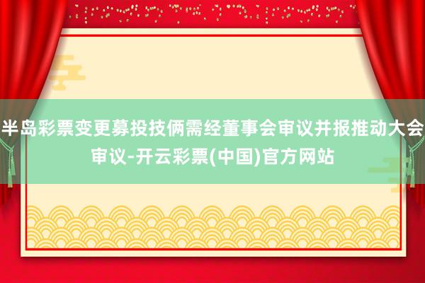 半岛彩票变更募投技俩需经董事会审议并报推动大会审议-开云彩票(中国)官方网站