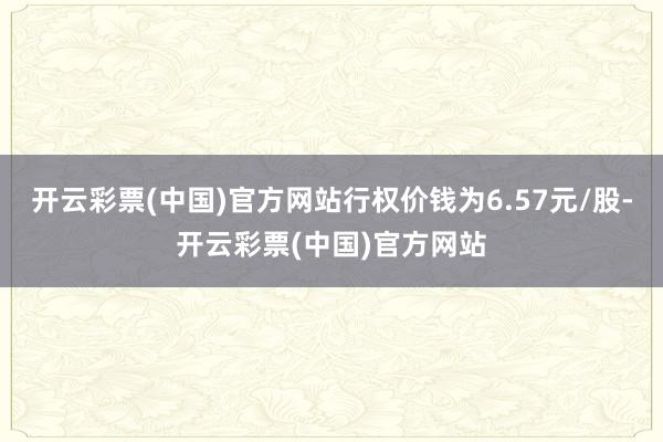 开云彩票(中国)官方网站行权价钱为6.57元/股-开云彩票(中国)官方网站