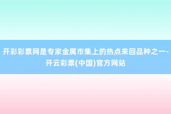 开彩彩票网是专家金属市集上的热点来回品种之一-开云彩票(中国)官方网站