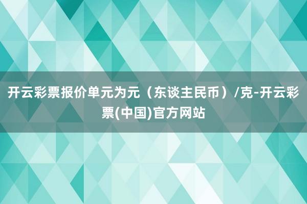 开云彩票报价单元为元（东谈主民币）/克-开云彩票(中国)官方网站