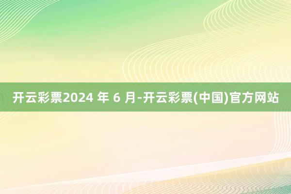 开云彩票2024 年 6 月-开云彩票(中国)官方网站