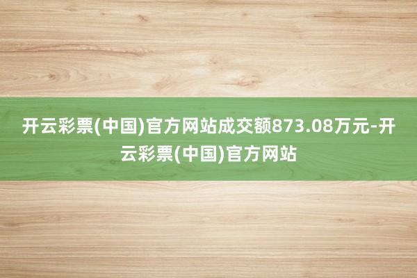 开云彩票(中国)官方网站成交额873.08万元-开云彩票(中国)官方网站