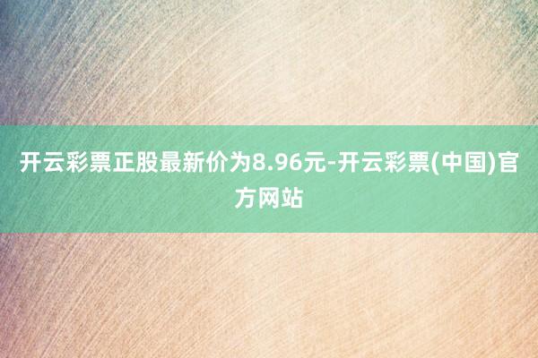 开云彩票正股最新价为8.96元-开云彩票(中国)官方网站