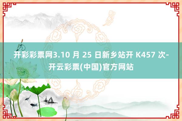 开彩彩票网3.10 月 25 日新乡站开 K457 次-开云彩票(中国)官方网站