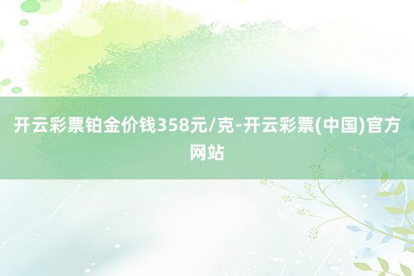 开云彩票铂金价钱358元/克-开云彩票(中国)官方网站