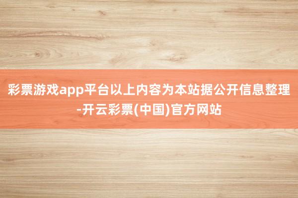 彩票游戏app平台以上内容为本站据公开信息整理-开云彩票(中国)官方网站