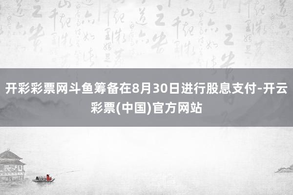 开彩彩票网斗鱼筹备在8月30日进行股息支付-开云彩票(中国)官方网站