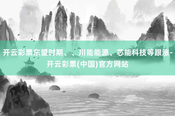 开云彩票东望时期、、川能能源、芯能科技等跟涨-开云彩票(中国)官方网站