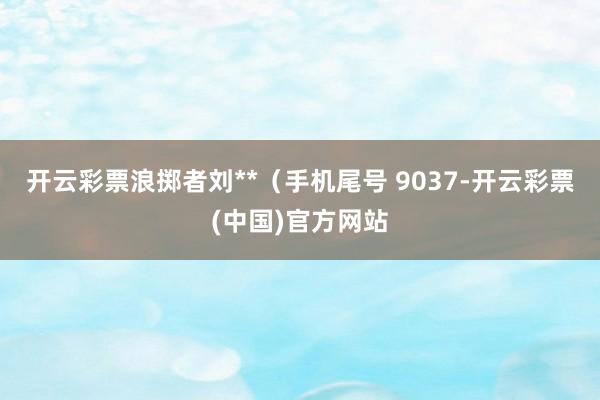 开云彩票浪掷者刘**（手机尾号 9037-开云彩票(中国)官方网站