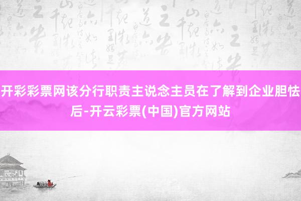 开彩彩票网该分行职责主说念主员在了解到企业胆怯后-开云彩票(中国)官方网站