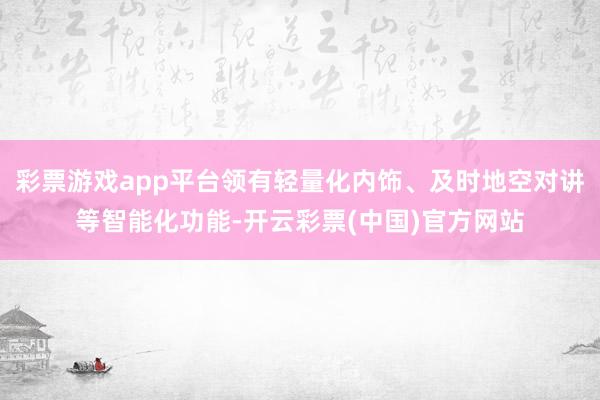 彩票游戏app平台领有轻量化内饰、及时地空对讲等智能化功能-开云彩票(中国)官方网站