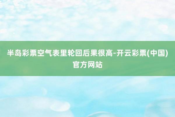 半岛彩票空气表里轮回后果很高-开云彩票(中国)官方网站