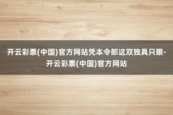 开云彩票(中国)官方网站凭本令郎这双独具只眼-开云彩票(中国)官方网站