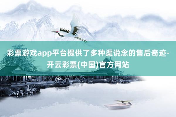 彩票游戏app平台提供了多种渠说念的售后奇迹-开云彩票(中国)官方网站