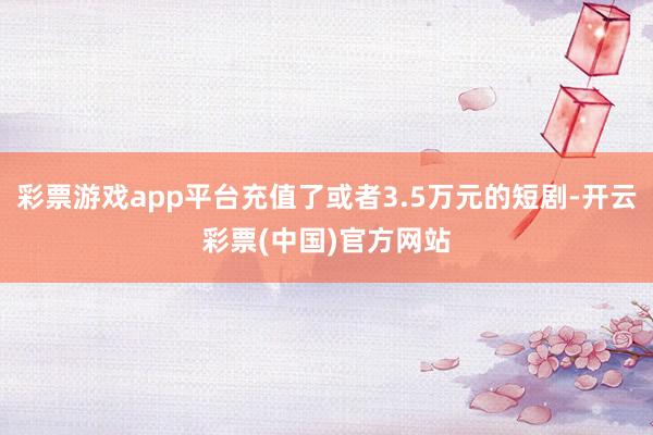 彩票游戏app平台充值了或者3.5万元的短剧-开云彩票(中国)官方网站